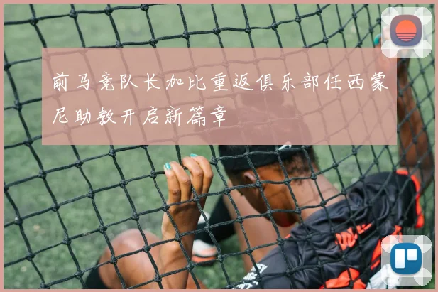 前马竞队长加比重返俱乐部任西蒙尼助教开启新篇章