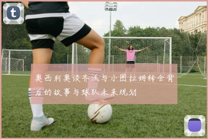 奥西利奥谈齐沃与小图拉姆转会背后的故事与球队未来规划