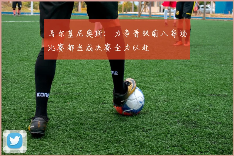 马尔基尼奥斯：力争晋级前八每场比赛都当成决赛全力以赴