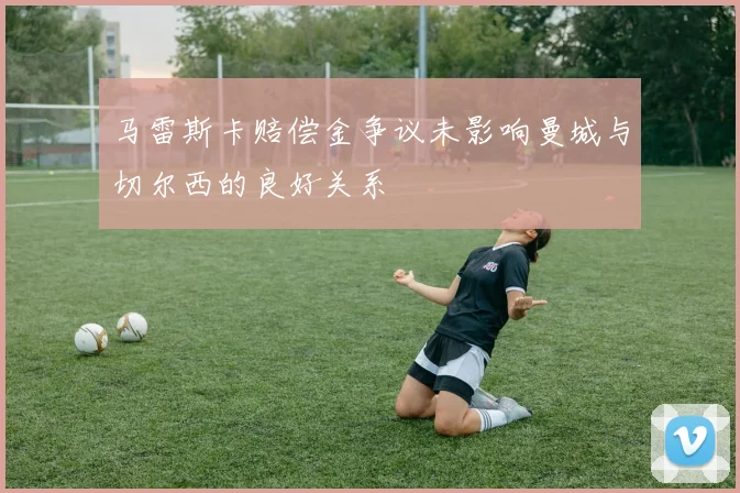 马雷斯卡赔偿金争议未影响曼城与切尔西的良好关系