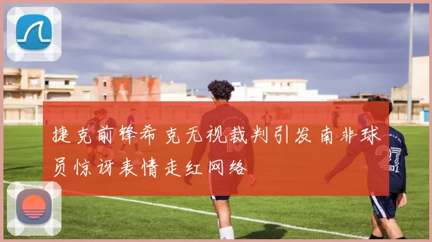 捷克前锋希克无视裁判引发南非球员惊讶表情走红网络