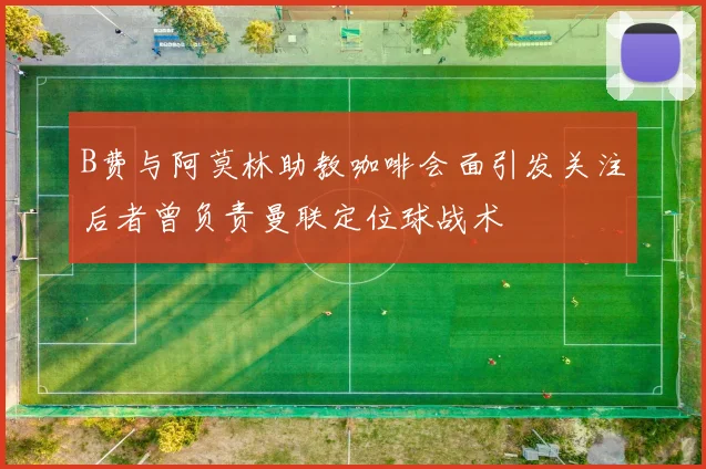 B费与阿莫林助教咖啡会面引发关注后者曾负责曼联定位球战术