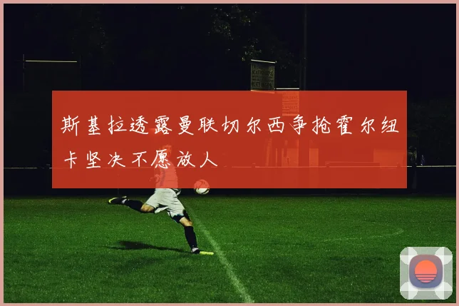 斯基拉透露曼联切尔西争抢霍尔纽卡坚决不愿放人