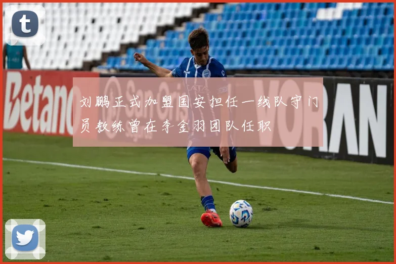刘鹏正式加盟国安担任一线队守门员教练曾在李金羽团队任职