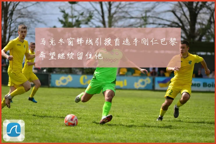 马竞冬窗锋线引援首选李刚仁巴黎希望继续留住他