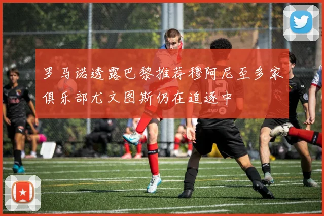 罗马诺透露巴黎推荐穆阿尼至多家俱乐部尤文图斯仍在追逐中