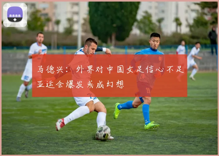 马德兴：外界对中国女足信心不足亚运会爆发或成幻想