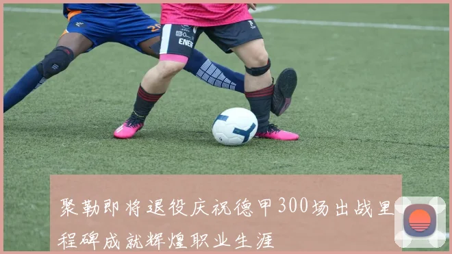 聚勒即将退役庆祝德甲300场出战里程碑成就辉煌职业生涯
