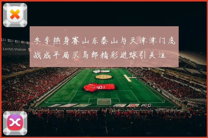冬季热身赛山东泰山与天津津门虎战成平局买乌郎精彩进球引关注