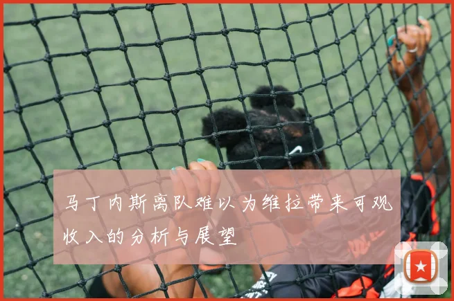 马丁内斯离队难以为维拉带来可观收入的分析与展望