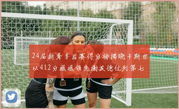 24届新秀季后赛得分榜揭晓卡斯尔以412分遥遥领先谢泼德位列第七