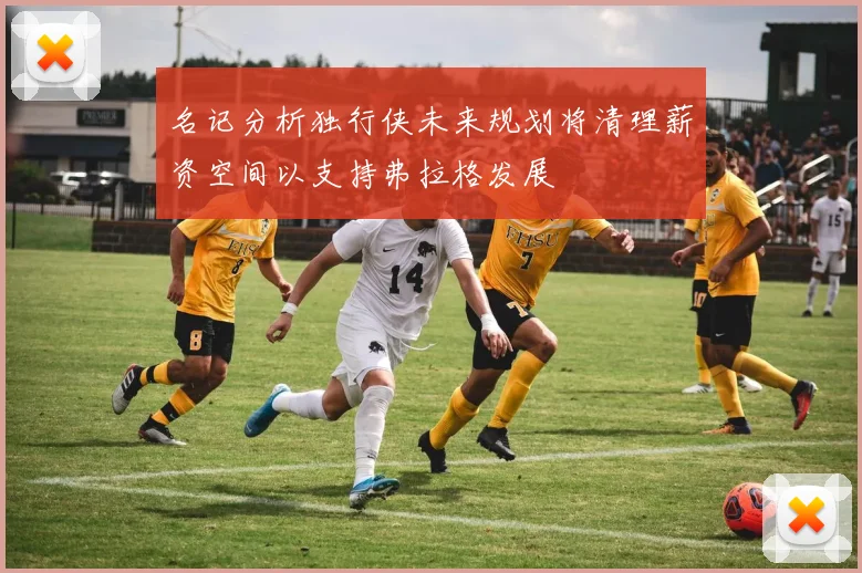 名记分析独行侠未来规划将清理薪资空间以支持弗拉格发展