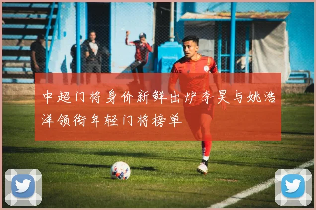 中超门将身价新鲜出炉李昊与姚浩洋领衔年轻门将榜单